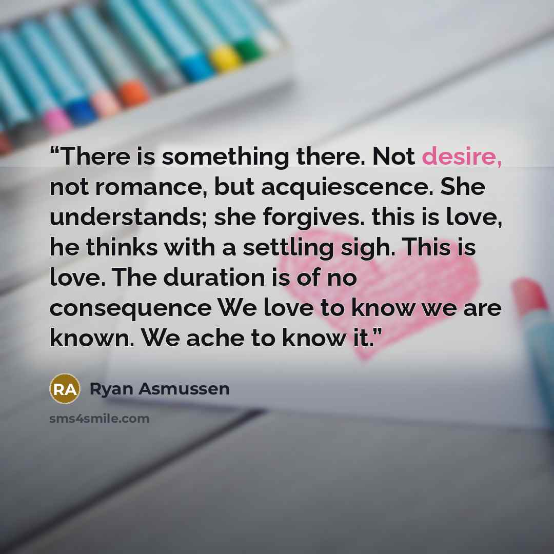 “There is something there. Not desire, not romance, but acquiescence. She understands; she forgives. this is love, he thinks with a settling sigh. This is love. The duration is of no consequence We love to know we are known. We ache to know it.” quote by Ryan Asmussen