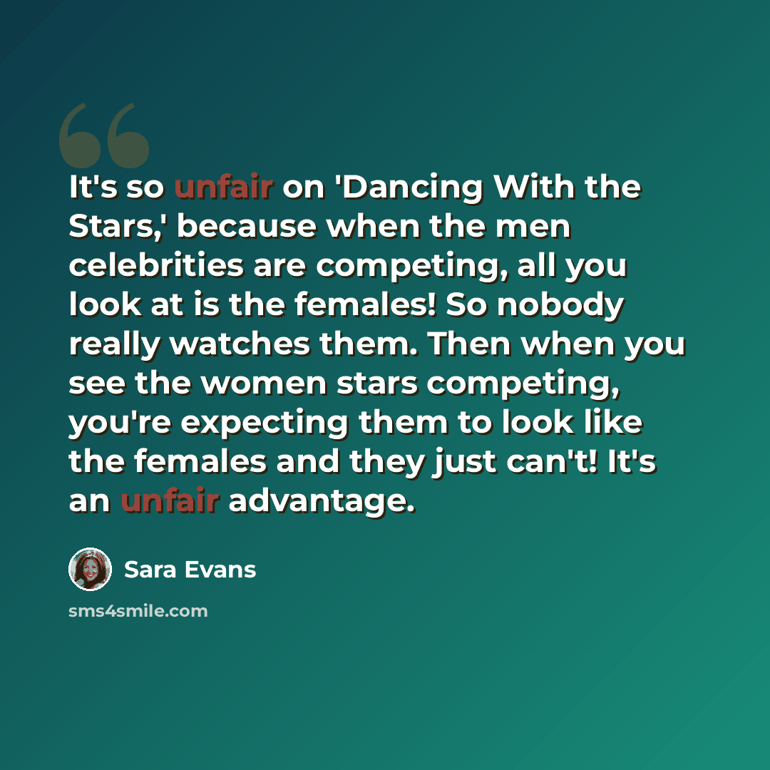 “It's so unfair on 'Dancing With the Stars,' because when the men celebrities are competing, all you look at is the females! So nobody really watches them. Then when you see the women stars competing, you're expecting them to look like the females and they just can't! It's an unfair advantage.” quote by Sara Evans