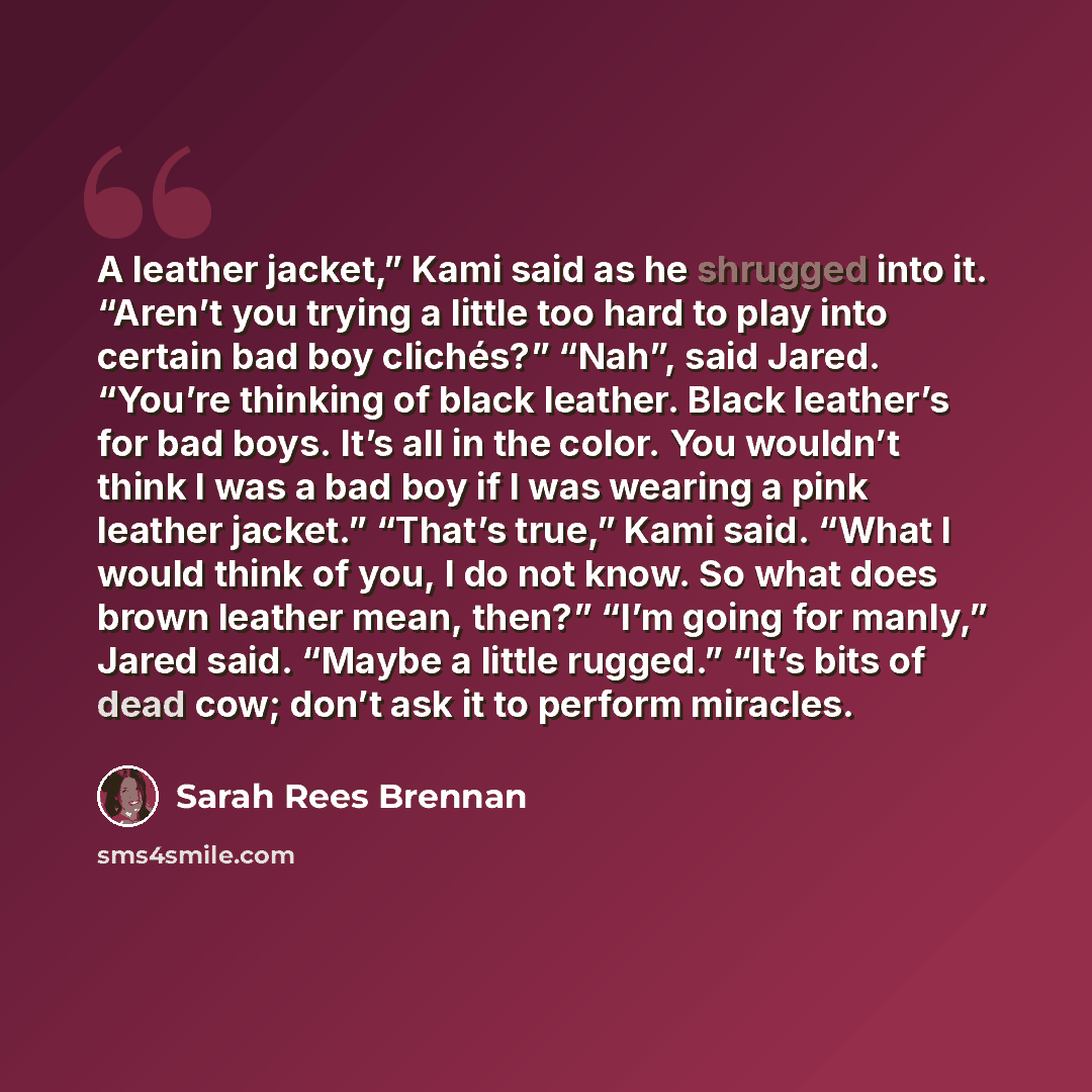 “A leather jacket,” Kami said as he shrugged into it. “Aren’t you trying a little too hard to play into certain bad boy clichés?” “Nah”, said Jared. “You’re thinking of black leather. Black leather’s for bad boys. It’s all in the color. You wouldn’t think I was a bad boy if I was wearing a pink…” quote by Sarah Rees Brennan