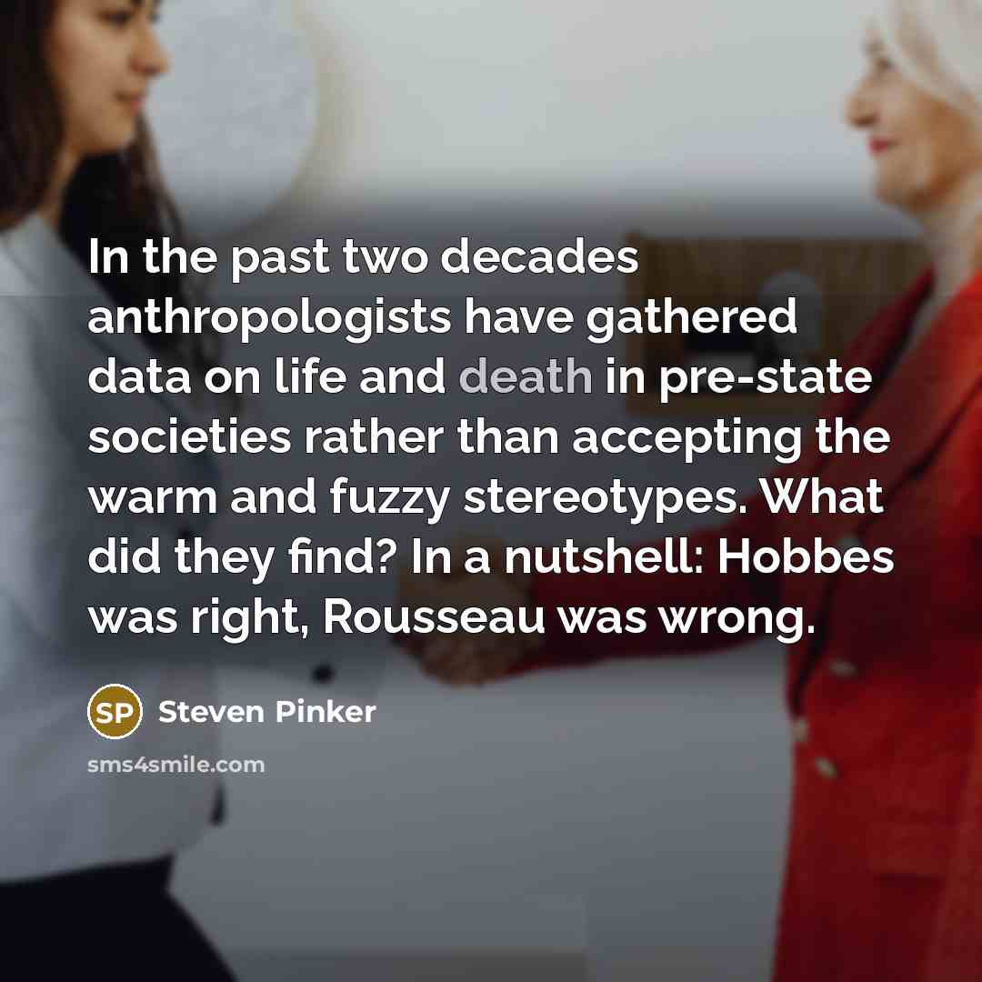 “In the past two decades anthropologists have gathered data on life and death in pre-state societies rather than accepting the warm and fuzzy stereotypes. What did they find? In a nutshell: Hobbes was right, Rousseau was wrong.” quote by Steven Pinker