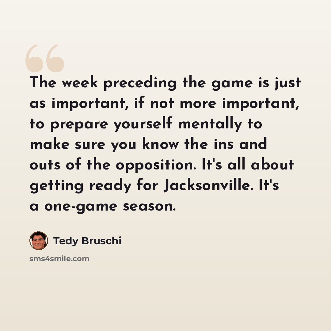 “The week preceding the game is just as important, if not more important, to prepare yourself mentally to make sure you know the ins and outs of the opposition. It's all about getting ready for Jacksonville. It's a one-game season.” quote by Tedy Bruschi