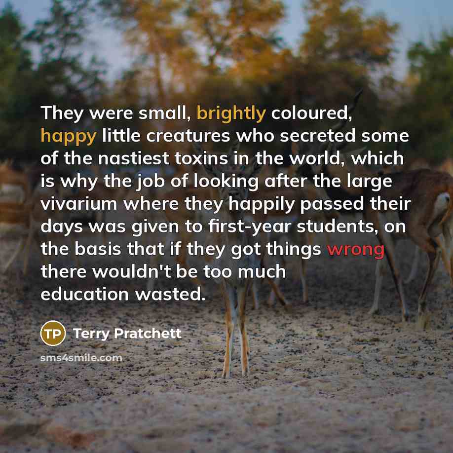 “They were small, brightly coloured, happy little creatures who secreted some of the nastiest toxins in the world, which is why the job of looking after the large vivarium where they happily passed their days was given to first-year students, on the basis that if they got things wrong there…” quote by Terry Pratchett