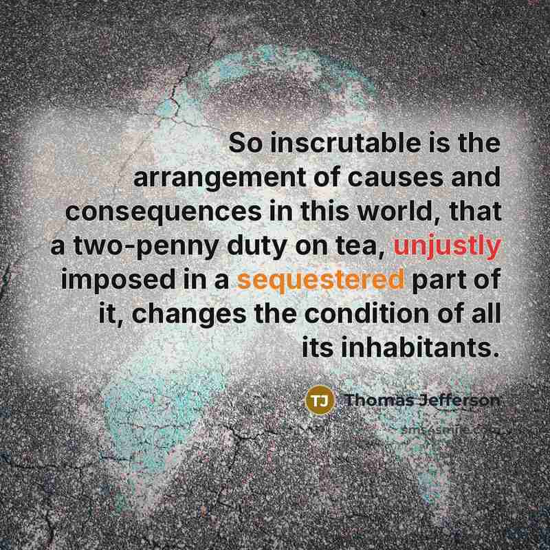 “So inscrutable is the arrangement of causes and consequences in this world, that a two-penny duty on tea, unjustly imposed in a sequestered part of it, changes the condition of all its inhabitants.” quote by Thomas Jefferson