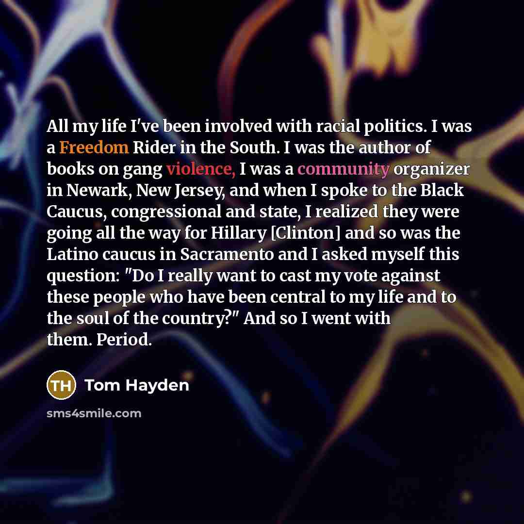 “All my life I've been involved with racial politics. I was a Freedom Rider in the South. I was the author of books on gang violence, I was a community organizer in Newark, New Jersey, and when I spoke to the Black Caucus, congressional and state, I realized they were going all the way for Hillary…” quote by Tom Hayden