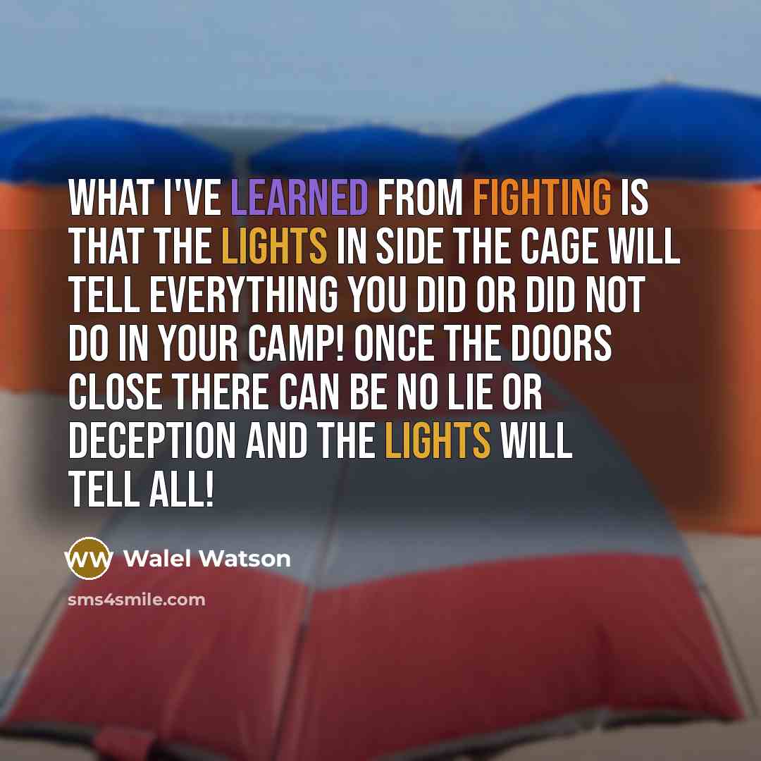 “What I've learned from fighting is that the lights in side the cage will tell everything you did or did not do in your camp! Once the doors close there can be no lie or deception and the lights will tell all!” quote by Walel Watson