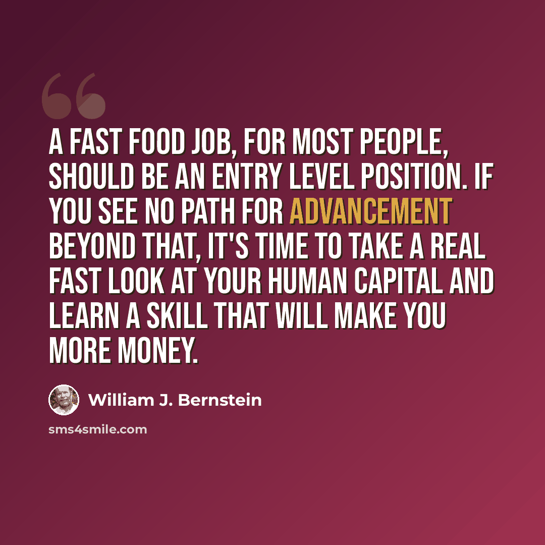 “A fast food job, for most people, should be an entry level position. If you see no path for advancement beyond that, it's time to take a real fast look at your human capital and learn a skill that will make you more money.” quote by William J. Bernstein