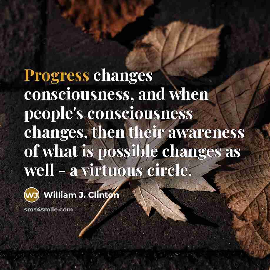“Progress changes consciousness, and when people's consciousness changes, then their awareness of what is possible changes as well - a virtuous circle.” quote by William J. Clinton