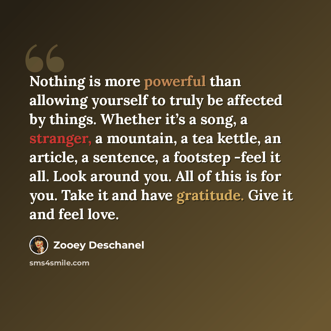 “Nothing is more powerful than allowing yourself to truly be affected by things. Whether it’s a song, a stranger, a mountain, a tea kettle, an article, a sentence, a footstep -feel it all. Look around you. All of this is for you. Take it and have gratitude. Give it and feel love.” quote by Zooey Deschanel