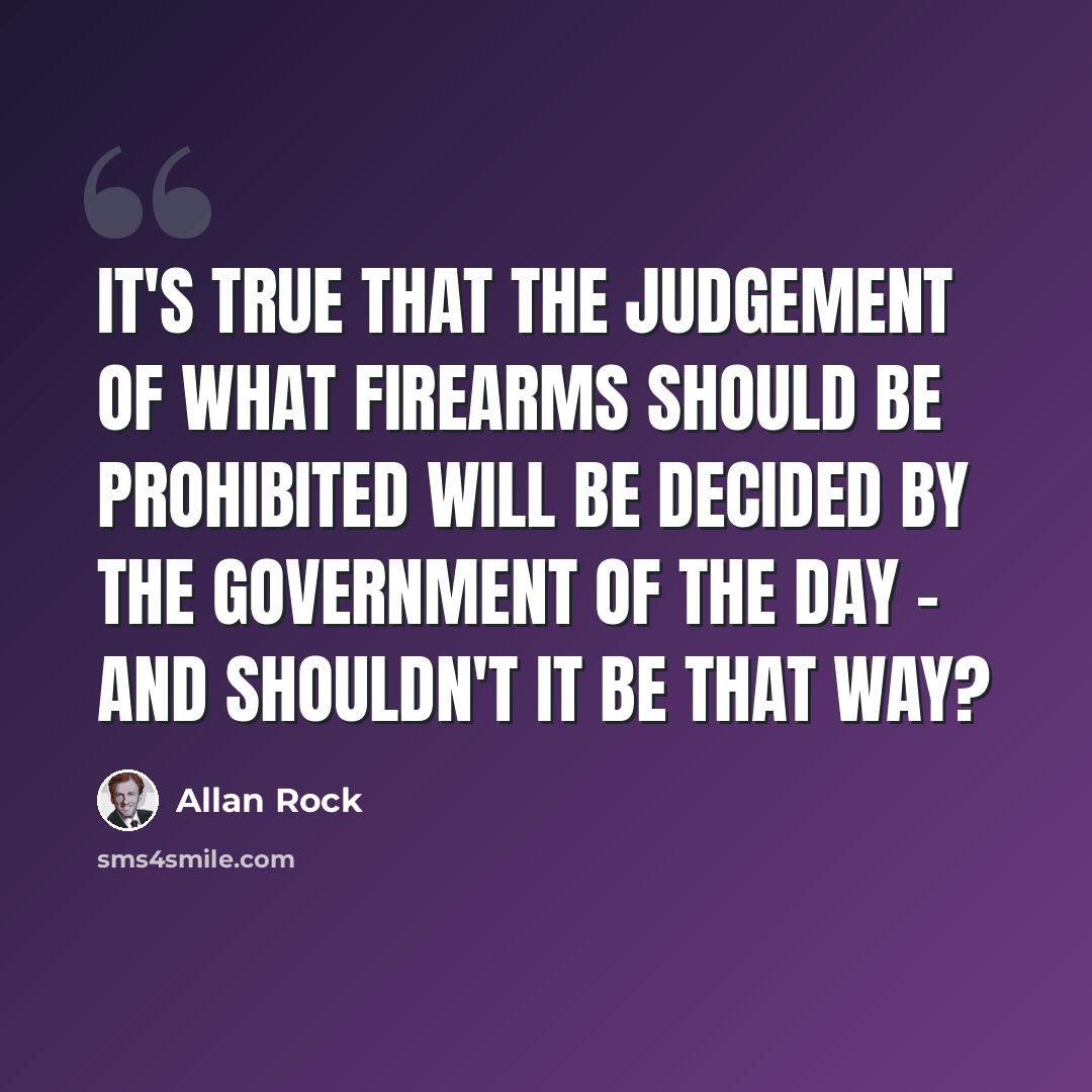 “It's true that the judgement of what firearms should be prohibited will be decided by the government of the day - and shouldn't it be that way?” quote by Allan Rock
