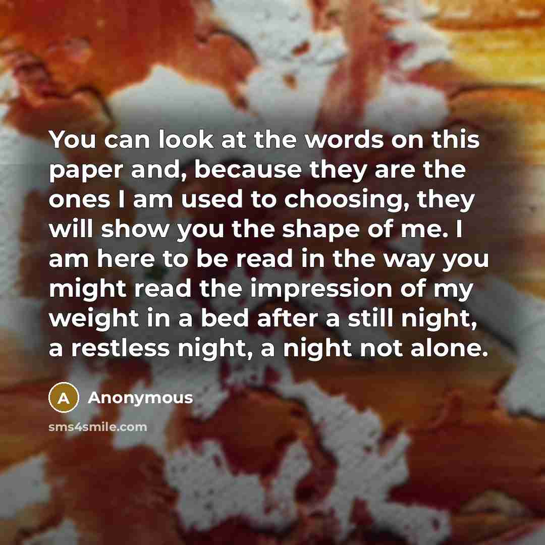 “You can look at the words on this paper and, because they are the ones I am used to choosing, they will show you the shape of me. I am here to be read in the way you might read the impression of my weight in a bed after a still night, a restless night, a night not alone.” quote by Anonymous