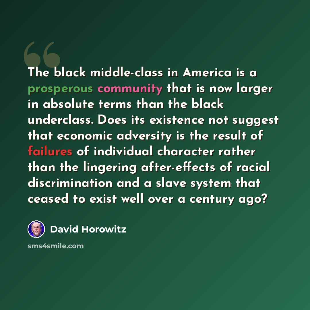 “The black middle-class in America is a prosperous community that is now larger in absolute terms than the black underclass. Does its existence not suggest that economic adversity is the result of failures of individual character rather than the lingering after-effects of racial discrimination and…” quote by David Horowitz