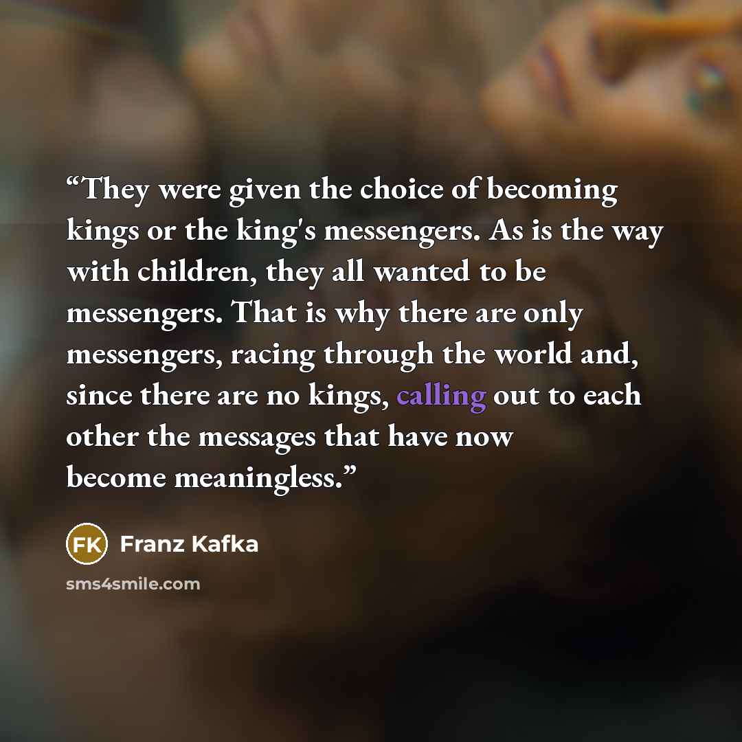 “They were given the choice of becoming kings or the king's messengers. As is the way with children, they all wanted to be messengers. That is why there are only messengers, racing through the world and, since there are no kings, calling out to each other the messages that have now become…” quote by Franz Kafka