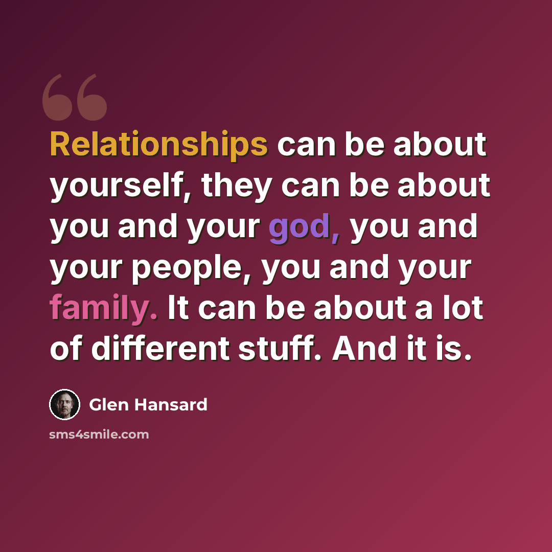 “Relationships can be about yourself, they can be about you and your god, you and your people, you and your family. It can be about a lot of different stuff. And it is.” quote by Glen Hansard