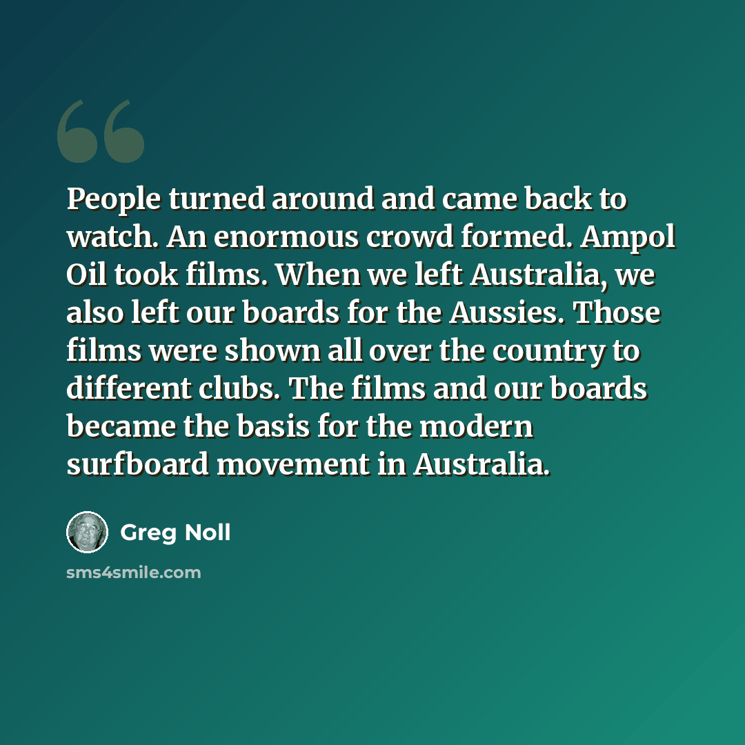 “People turned around and came back to watch. An enormous crowd formed. Ampol Oil took films. When we left Australia, we also left our boards for the Aussies. Those films were shown all over the country to different clubs. The films and our boards became the basis for the modern surfboard movement…” quote by Greg Noll