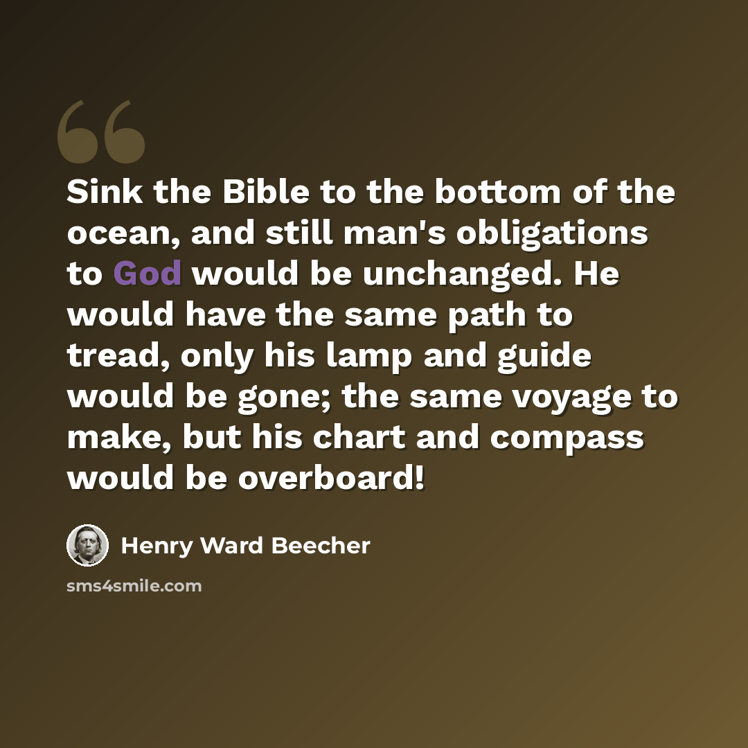 “Sink the Bible to the bottom of the ocean, and still man's obligations to God would be unchanged. He would have the same path to tread, only his lamp and guide would be gone; the same voyage to make, but his chart and compass would be overboard!” quote by Henry Ward Beecher