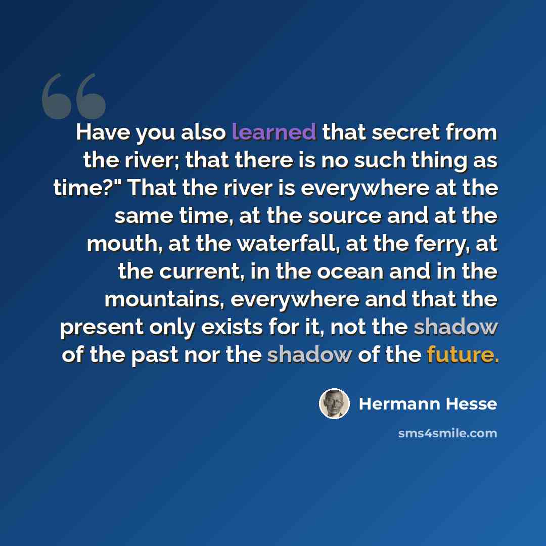 “Have you also learned that secret from the river; that there is no such thing as time?" That the river is everywhere at the same time, at the source and at the mouth, at the waterfall, at the ferry, at the current, in the ocean and in the mountains, everywhere and that the present only exists for…” quote by Hermann Hesse