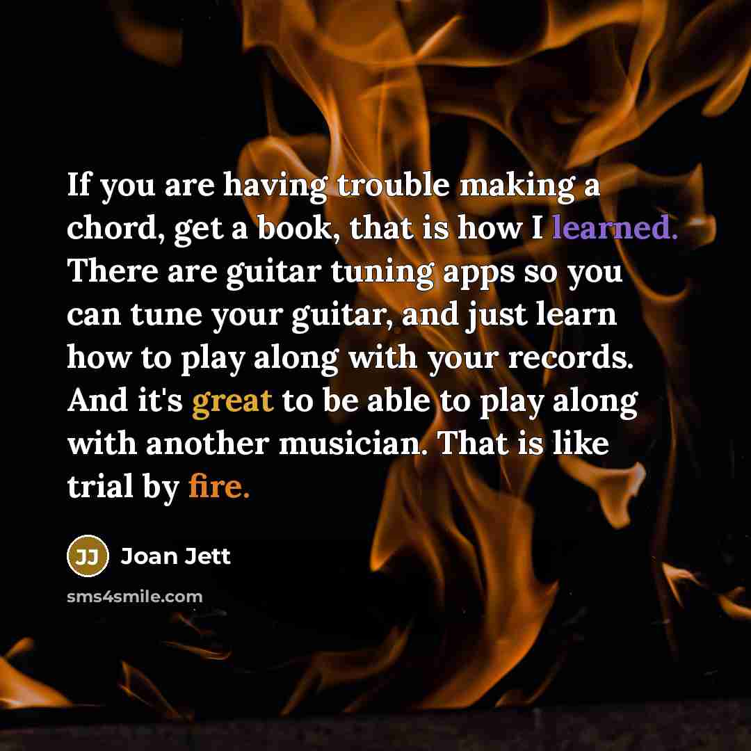 “If you are having trouble making a chord, get a book, that is how I learned. There are guitar tuning apps so you can tune your guitar, and just learn how to play along with your records. And it's great to be able to play along with another musician. That is like trial by fire.” quote by Joan Jett