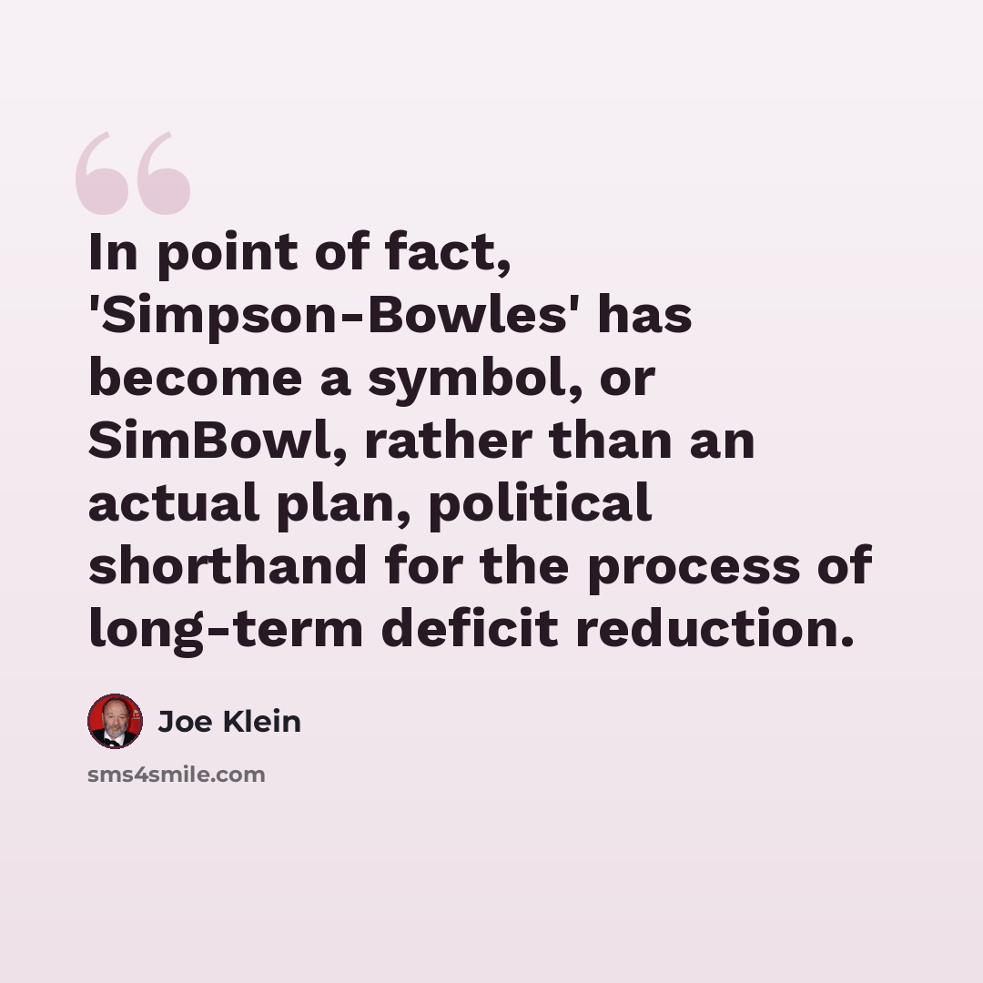 “In point of fact, 'Simpson-Bowles' has become a symbol, or SimBowl, rather than an actual plan, political shorthand for the process of long-term deficit reduction.” quote by Joe Klein