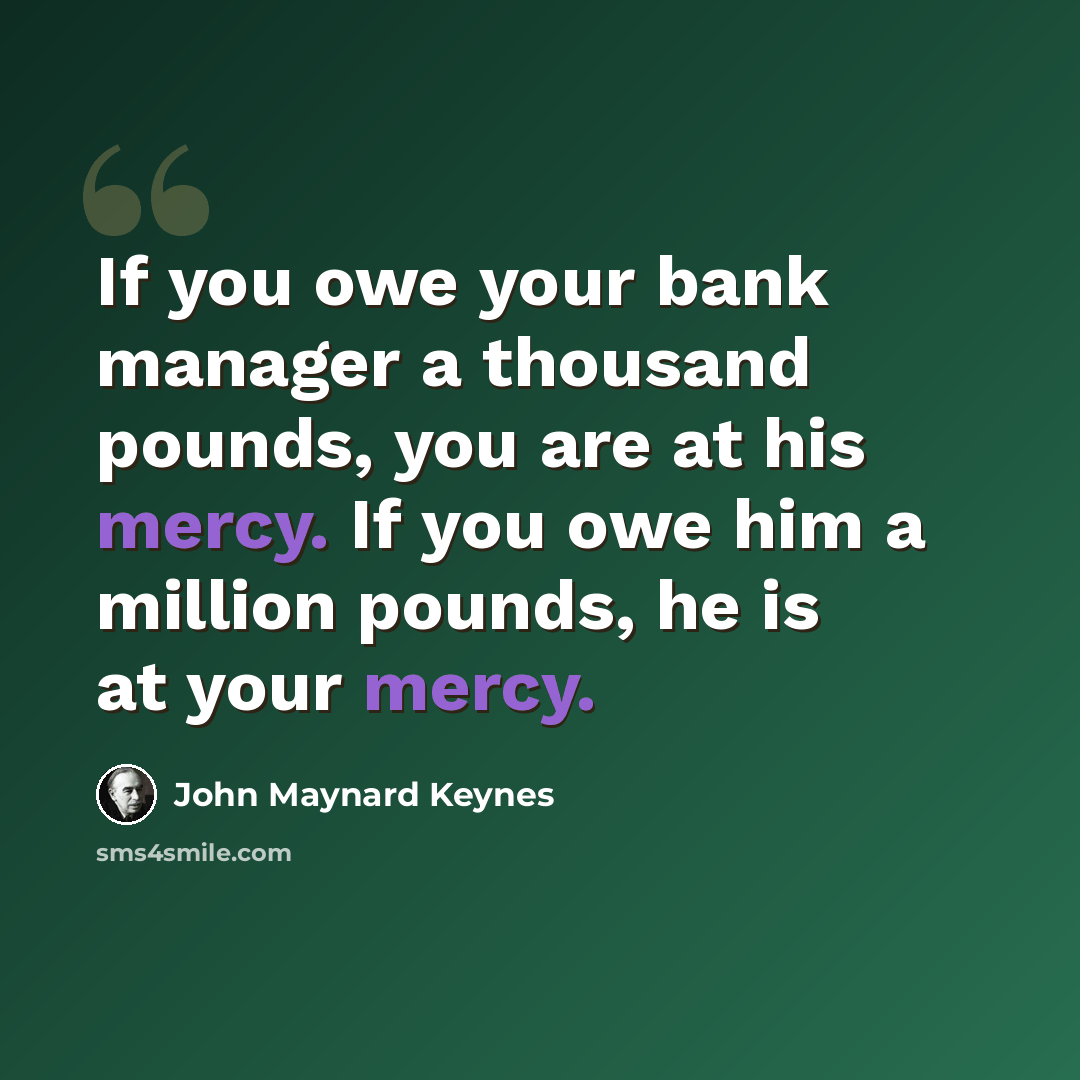 “If you owe your bank manager a thousand pounds, you are at his mercy. If you owe him a million pounds, he is at your mercy.” quote by John Maynard Keynes