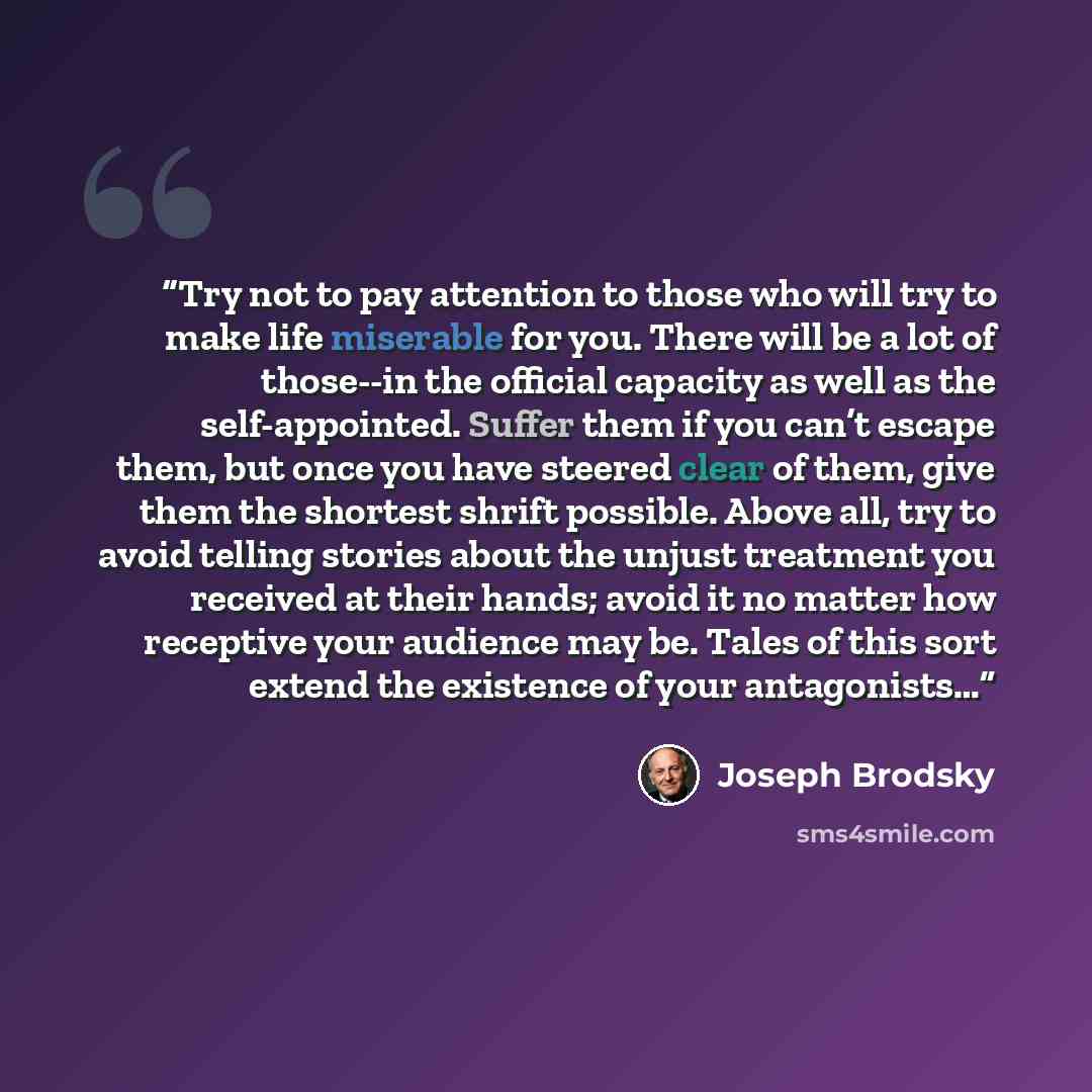 “Try not to pay attention to those who will try to make life miserable for you. There will be a lot of those--in the official capacity as well as the self-appointed. Suffer them if you can’t escape them, but once you have steered clear of them, give them the shortest shrift possible. Above all, try…” quote by Joseph Brodsky