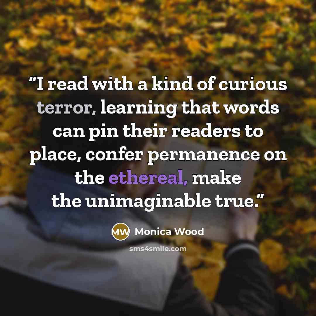 “I read with a kind of curious terror, learning that words can pin their readers to place, confer permanence on the ethereal, make the unimaginable true.” quote by Monica Wood