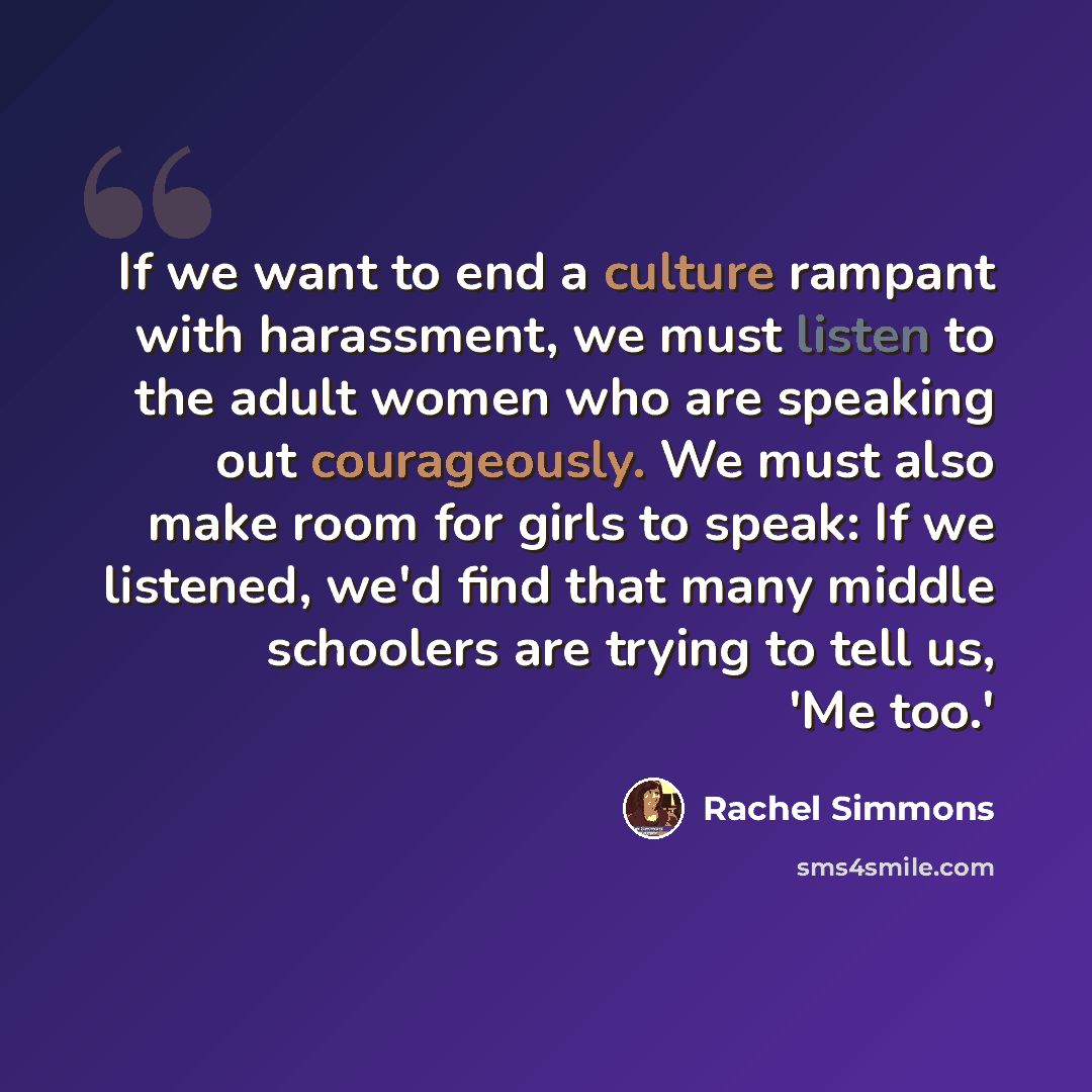 “If we want to end a culture rampant with harassment, we must listen to the adult women who are speaking out courageously. We must also make room for girls to speak: If we listened, we'd find that many middle schoolers are trying to tell us, 'Me too.'” quote by Rachel Simmons