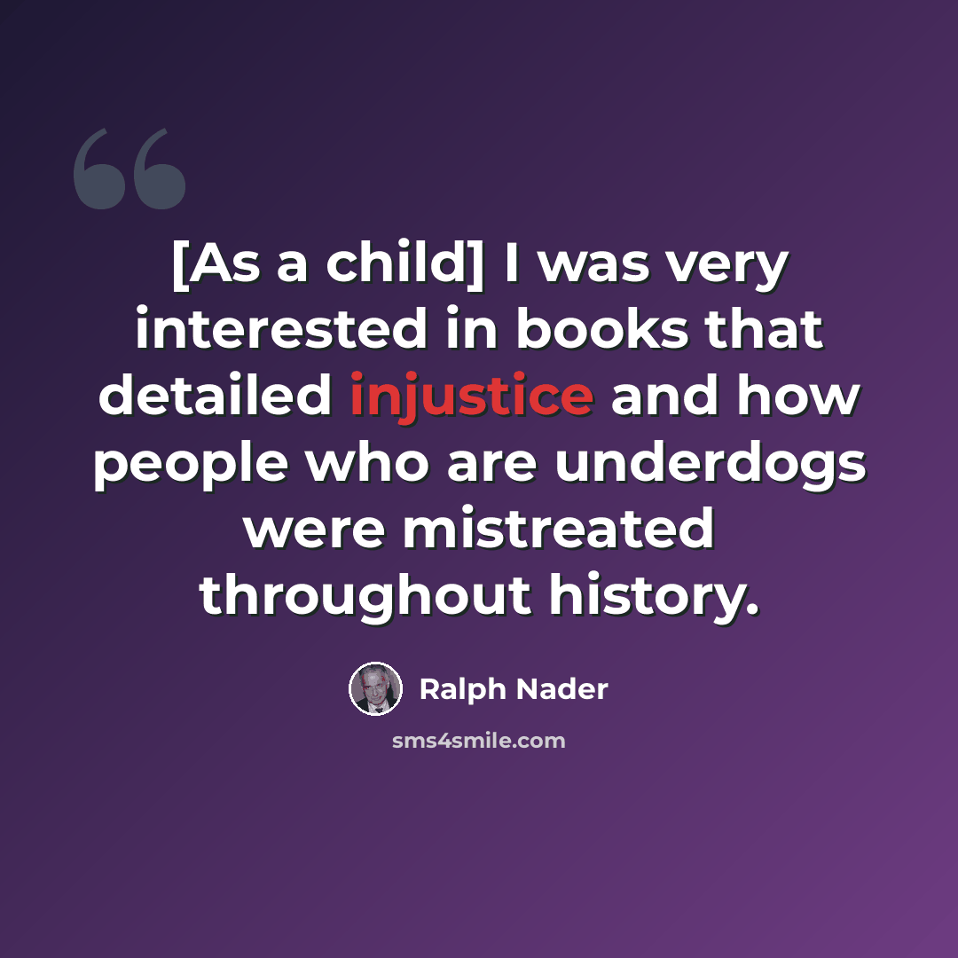 “[As a child] I was very interested in books that detailed injustice and how people who are underdogs were mistreated throughout history.” quote by Ralph Nader