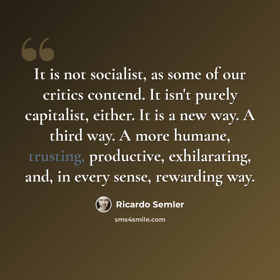 “It is not socialist, as some of our critics contend. It isn't purely capitalist, either. It is a new way. A third way. A more humane, trusting, productive, exhilarating, and, in every sense, rewarding way.” quote by Ricardo Semler
