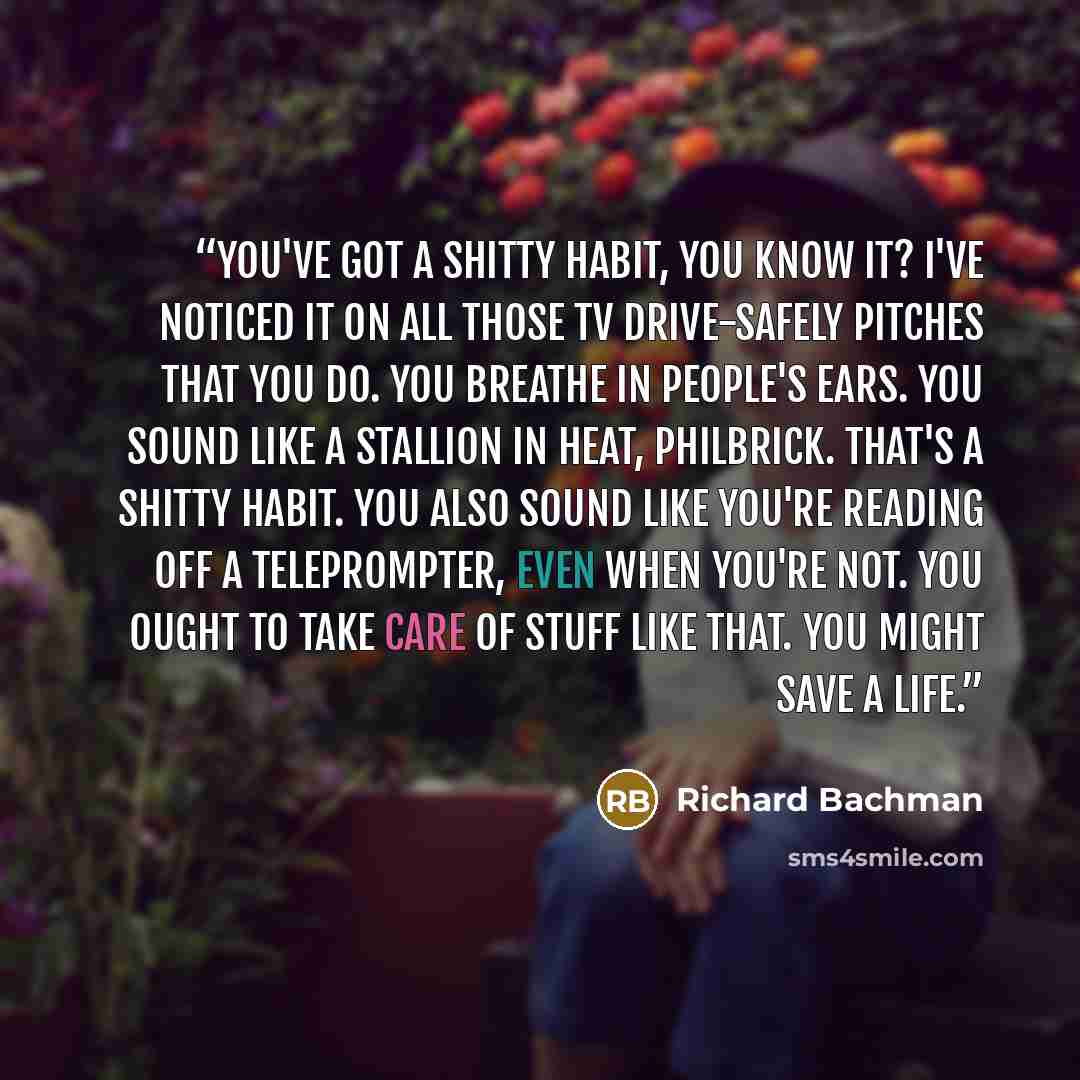 “You've got a shitty habit, you know it? I've noticed it on all those TV drive-safely pitches that you do. You breathe in people's ears. You sound like a stallion in heat, Philbrick. That's a shitty habit. You also sound like you're reading off a teleprompter, even when you're not. You ought to…” quote by Richard Bachman