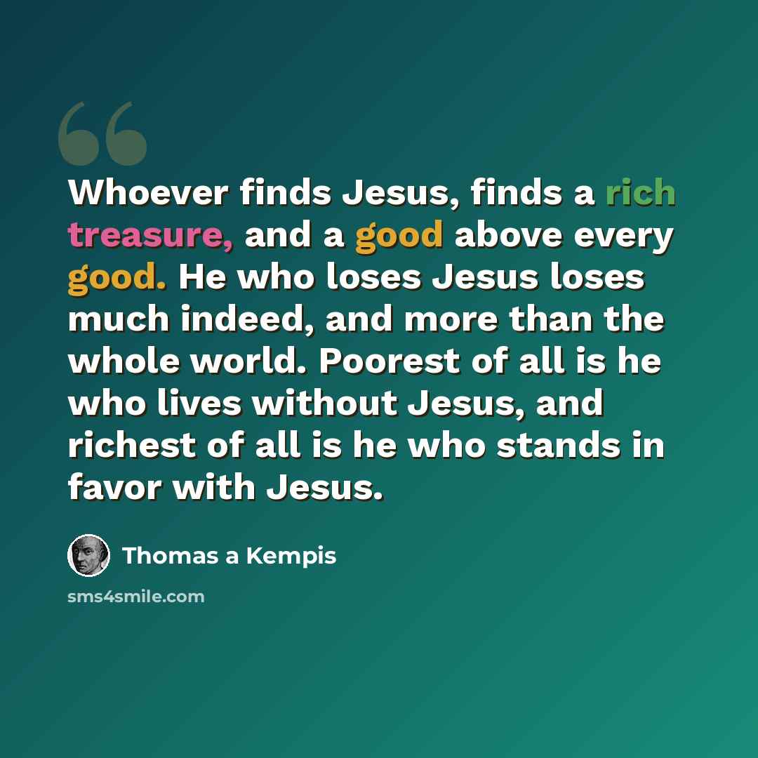 “Whoever finds Jesus, finds a rich treasure, and a good above every good. He who loses Jesus loses much indeed, and more than the whole world. Poorest of all is he who lives without Jesus, and richest of all is he who stands in favor with Jesus.” quote by Thomas a Kempis