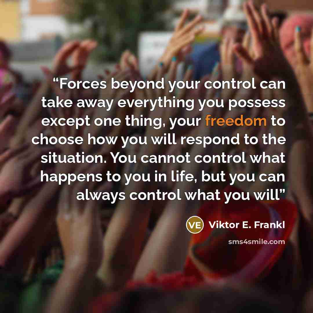 “Forces beyond your control can take away everything you possess except one thing, your freedom to choose how you will respond to the situation. You cannot control what happens to you in life, but you can always control what you will” quote by Viktor E. Frankl