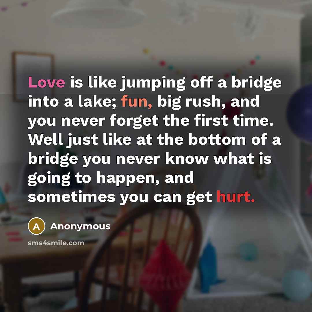 “Love is like jumping off a bridge into a lake; fun, big rush, and you never forget the first time. Well just like at the bottom of a bridge you never know what is going to happen, and sometimes you can get hurt.” quote by Anonymous