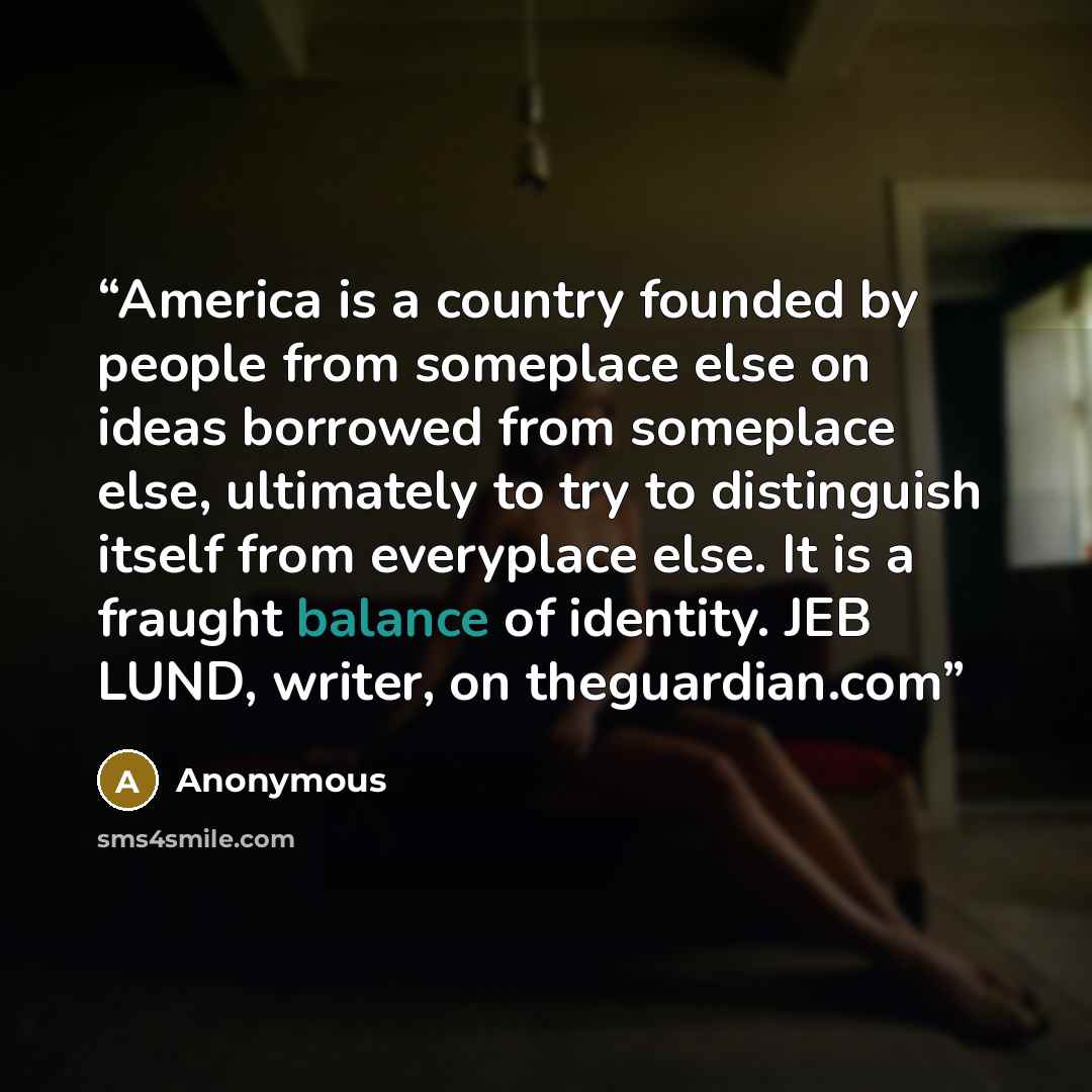 “America is a country founded by people from someplace else on ideas borrowed from someplace else, ultimately to try to distinguish itself from everyplace else. It is a fraught balance of identity. JEB LUND, writer, on theguardian.com” quote by Anonymous