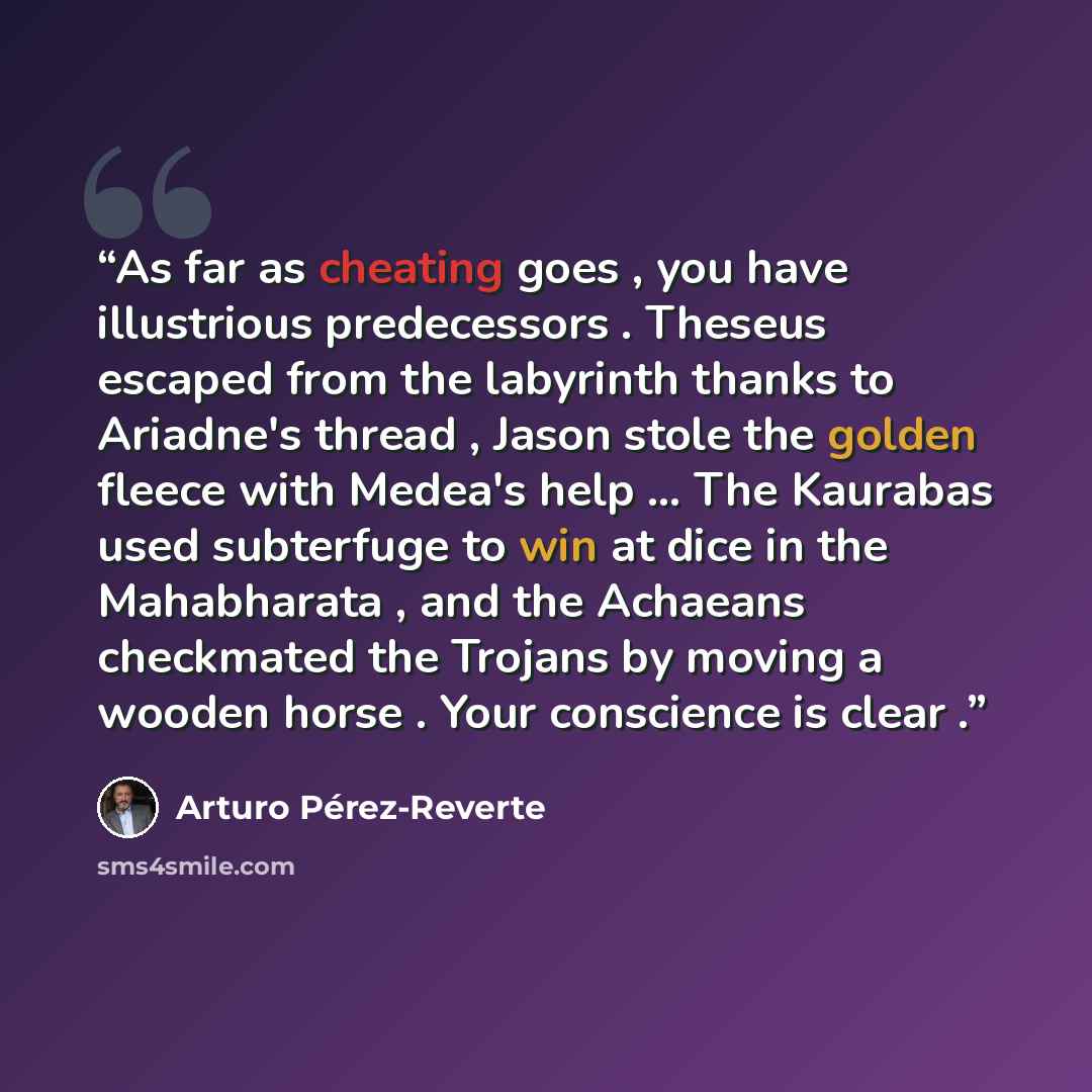 “As far as cheating goes , you have illustrious predecessors . Theseus escaped from the labyrinth thanks to Ariadne's thread , Jason stole the golden fleece with Medea's help … The Kaurabas used subterfuge to win at dice in the Mahabharata , and the Achaeans checkmated the Trojans by moving a…” quote by Arturo Pérez-Reverte