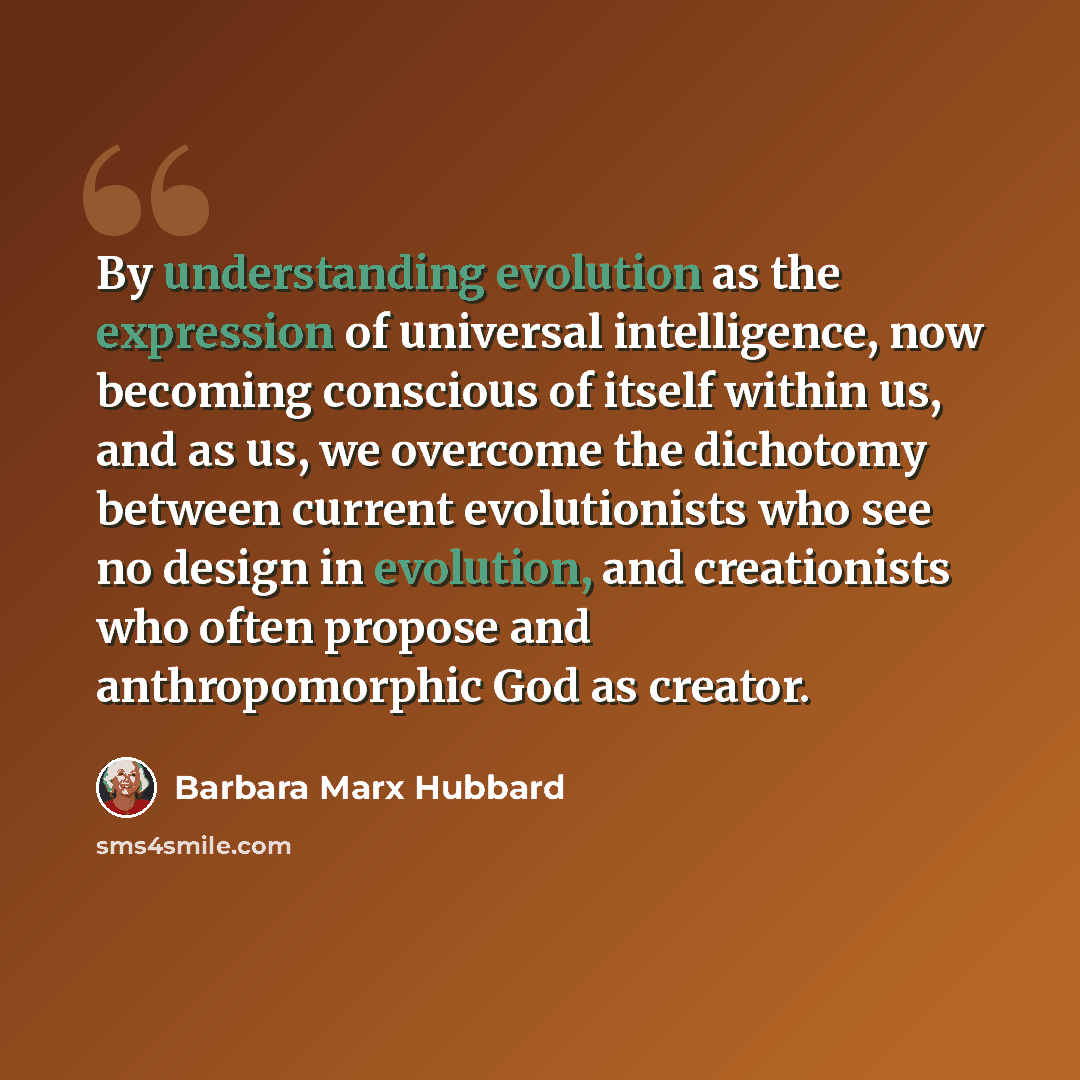 “By understanding evolution as the expression of universal intelligence, now becoming conscious of itself within us, and as us, we overcome the dichotomy between current evolutionists who see no design in evolution, and creationists who often propose and anthropomorphic God as creator.” quote by Barbara Marx Hubbard