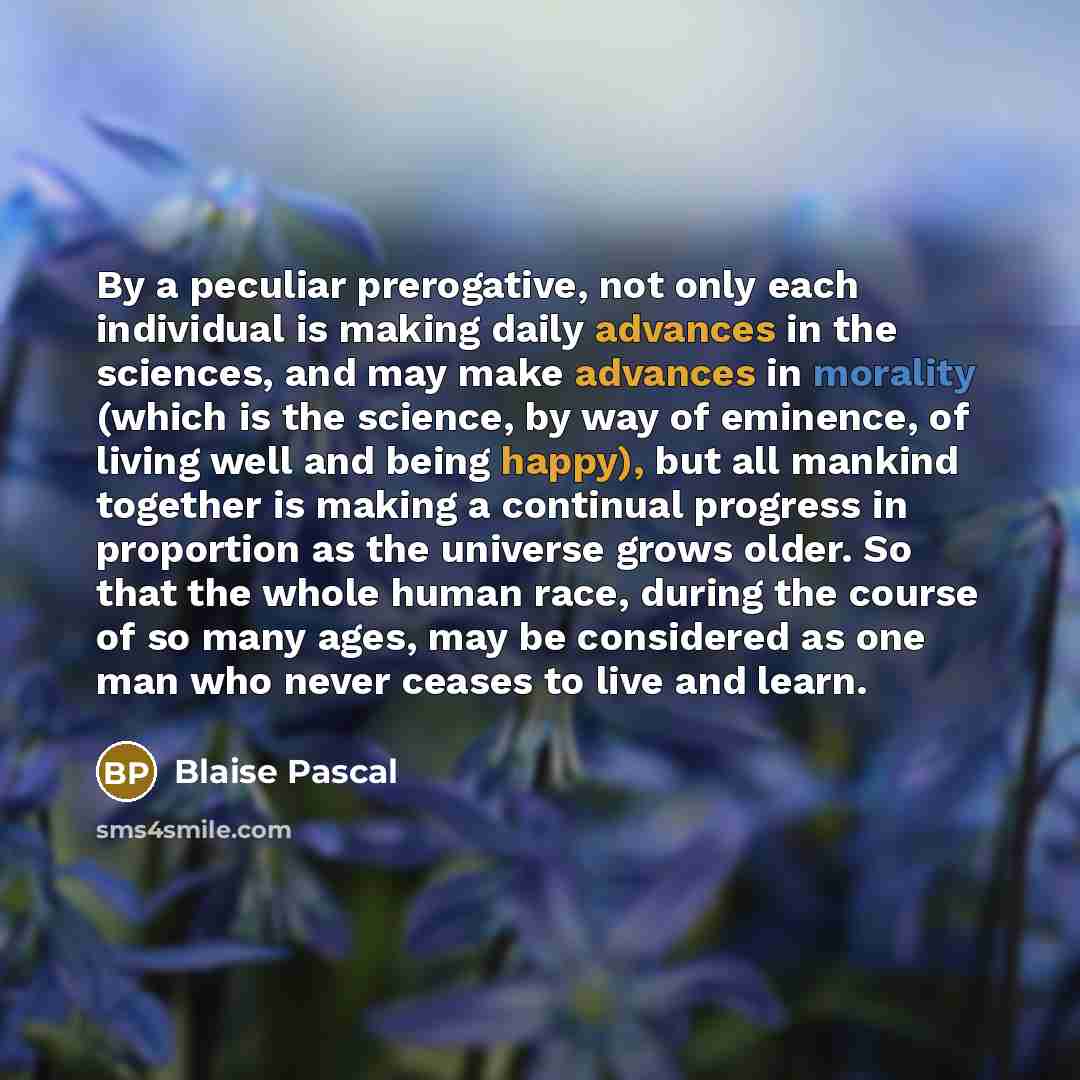 “By a peculiar prerogative, not only each individual is making daily advances in the sciences, and may make advances in morality (which is the science, by way of eminence, of living well and being happy), but all mankind together is making a continual progress in proportion as the universe grows…” quote by Blaise Pascal