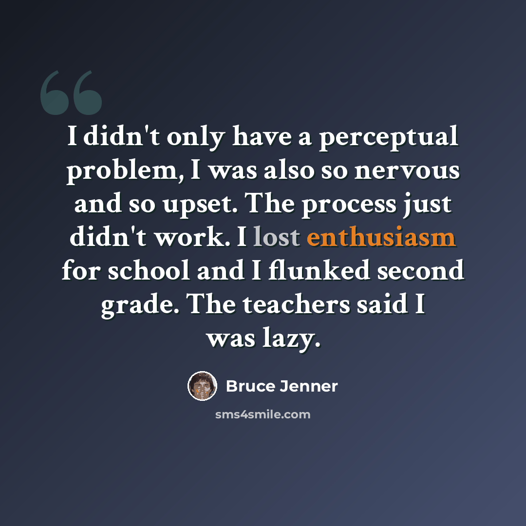 “I didn't only have a perceptual problem, I was also so nervous and so upset. The process just didn't work. I lost enthusiasm for school and I flunked second grade. The teachers said I was lazy.” quote by Bruce Jenner