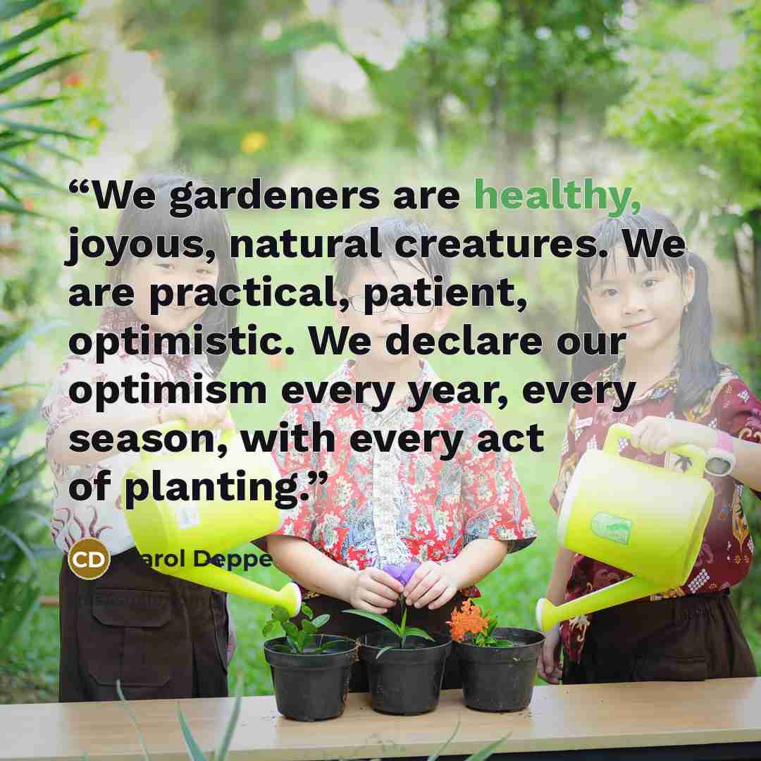 “We gardeners are healthy, joyous, natural creatures. We are practical, patient, optimistic. We declare our optimism every year, every season, with every act of planting.” quote by Carol Deppe