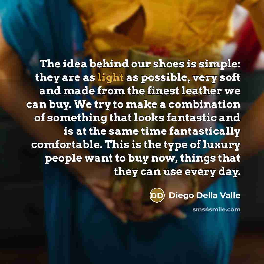 “The idea behind our shoes is simple: they are as light as possible, very soft and made from the finest leather we can buy. We try to make a combination of something that looks fantastic and is at the same time fantastically comfortable. This is the type of luxury people want to buy now, things…” quote by Diego Della Valle