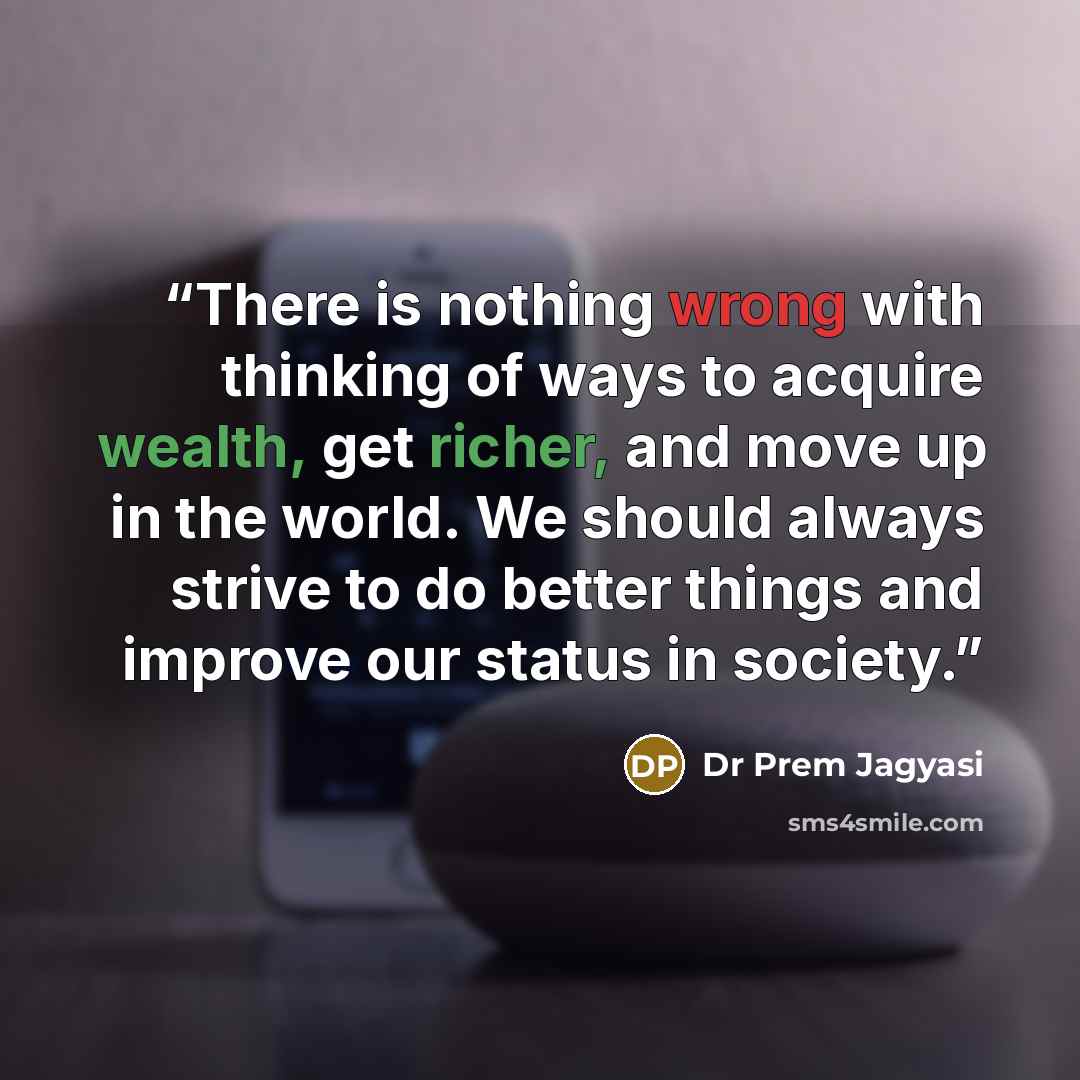 “There is nothing wrong with thinking of ways to acquire wealth, get richer, and move up in the world. We should always strive to do better things and improve our status in society.” quote by Dr Prem Jagyasi