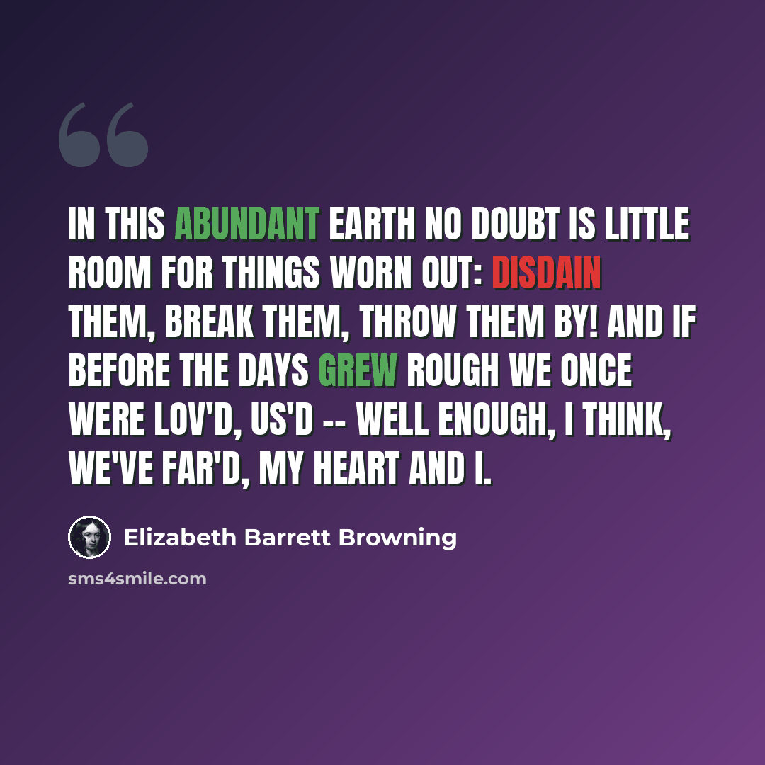 “In this abundant earth no doubt Is little room for things worn out: Disdain them, break them, throw them by! And if before the days grew rough We once were lov'd, us'd -- well enough, I think, we've far'd, my heart and I.” quote by Elizabeth Barrett Browning