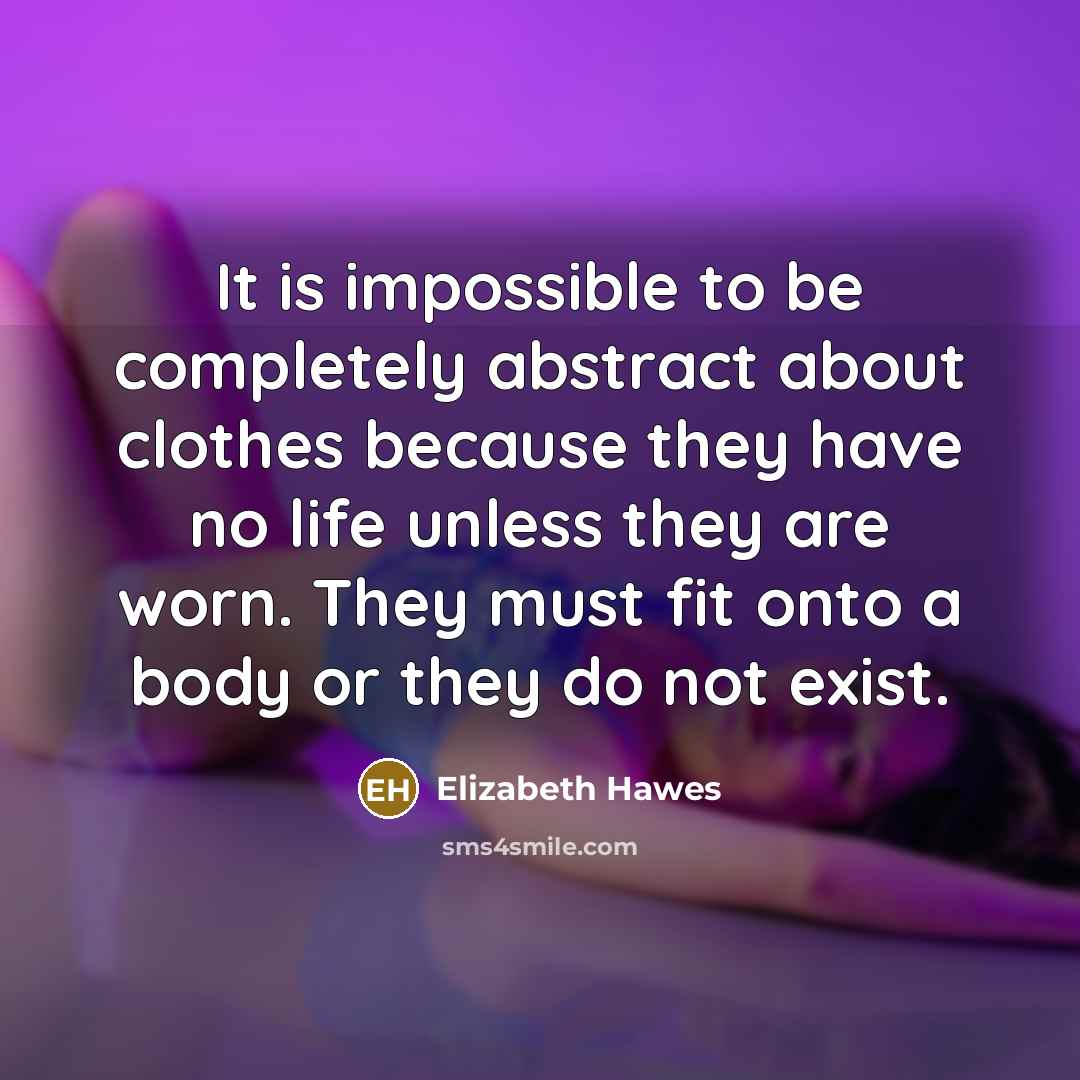 “It is impossible to be completely abstract about clothes because they have no life unless they are worn. They must fit onto a body or they do not exist.” quote by Elizabeth Hawes