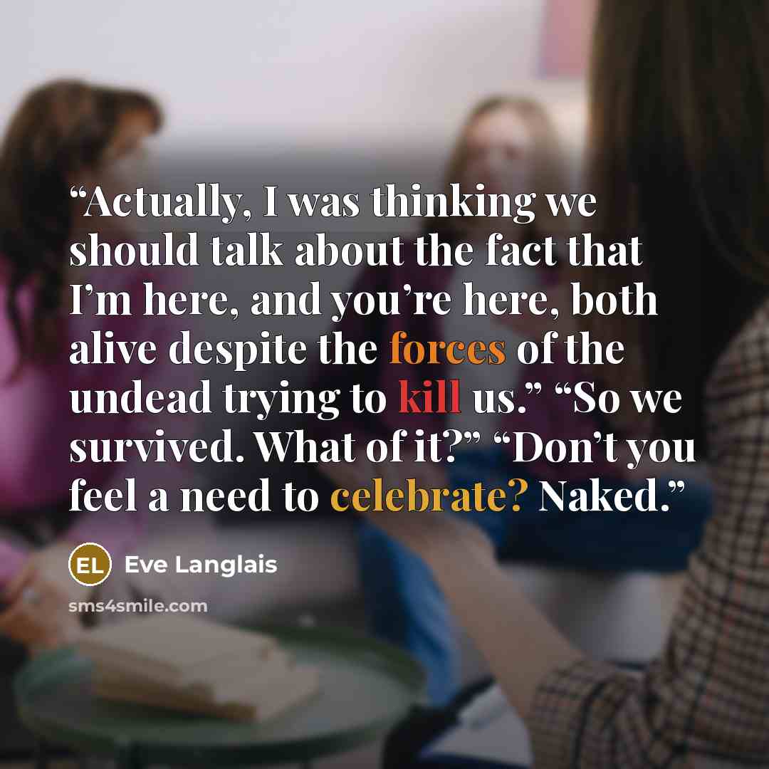“Actually, I was thinking we should talk about the fact that I’m here, and you’re here, both alive despite the forces of the undead trying to kill us.” “So we survived. What of it?” “Don’t you feel a need to celebrate? Naked.” quote by Eve Langlais
