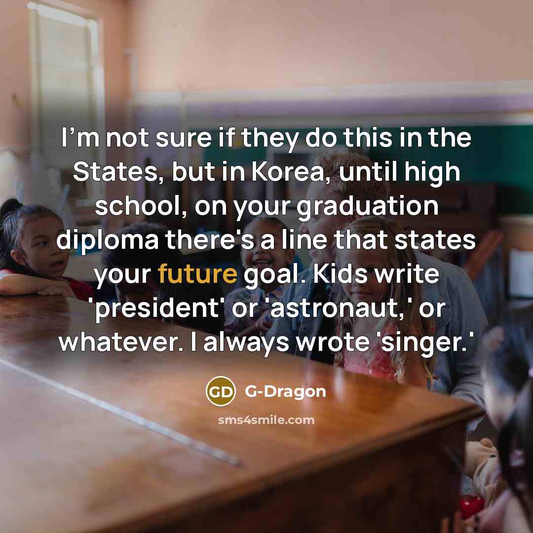 “I'm not sure if they do this in the States, but in Korea, until high school, on your graduation diploma there's a line that states your future goal. Kids write 'president' or 'astronaut,' or whatever. I always wrote 'singer.'” quote by G-Dragon