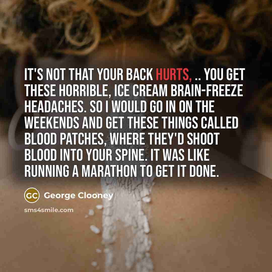 “It's not that your back hurts, .. You get these horrible, ice cream brain-freeze headaches. So I would go in on the weekends and get these things called blood patches, where they'd shoot blood into your spine. It was like running a marathon to get it done.” quote by George Clooney