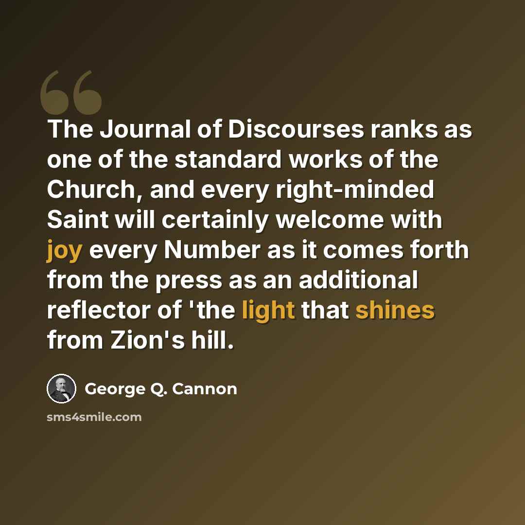 “The Journal of Discourses ranks as one of the standard works of the Church, and every right-minded Saint will certainly welcome with joy every Number as it comes forth from the press as an additional reflector of 'the light that shines from Zion's hill.” quote by George Q. Cannon