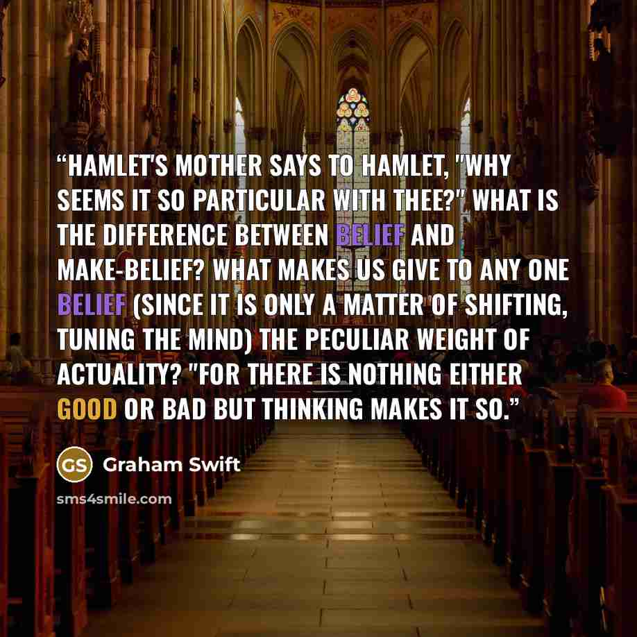 “Hamlet's mother says to Hamlet, "Why seems it so particular with thee?" What is the difference between belief and make-belief? What makes us give to any one belief (since it is only a matter of shifting, tuning the mind) the peculiar weight of actuality? "For there is nothing either good or bad…” quote by Graham Swift