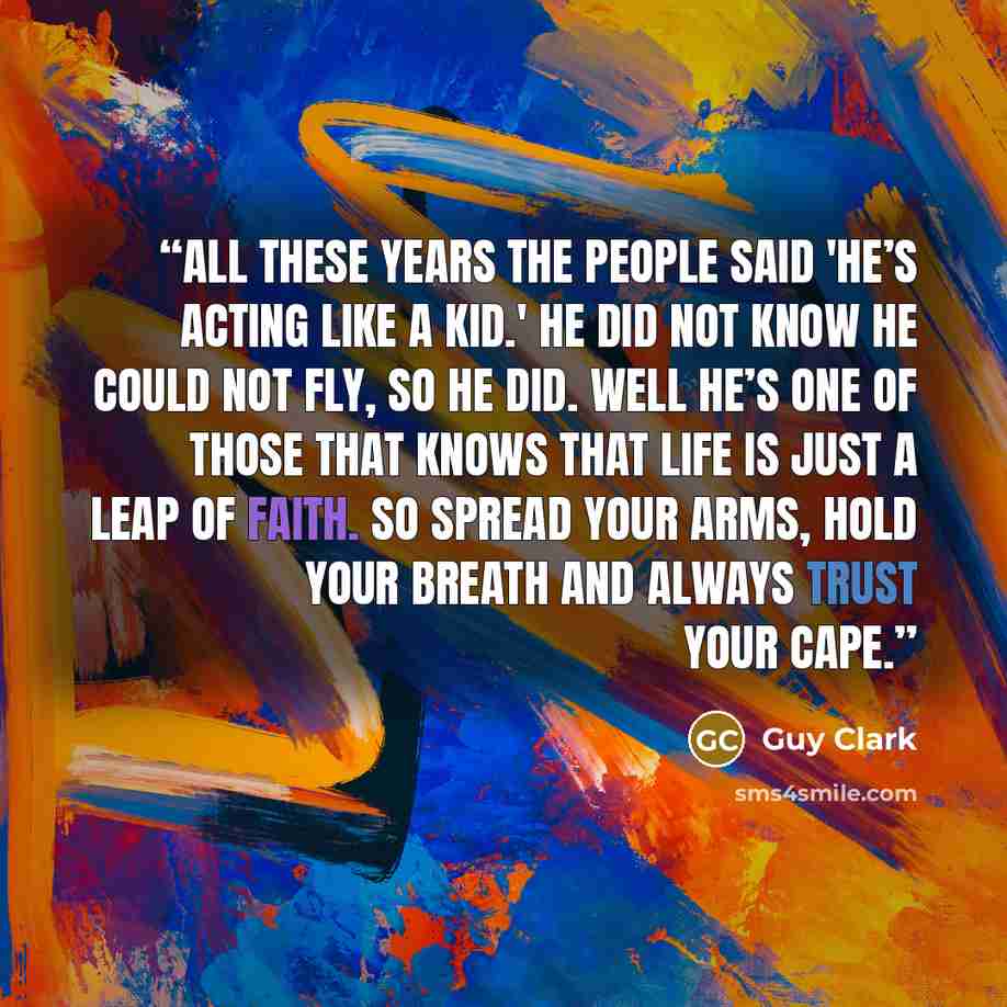 “All these years the people said 'He’s acting like a kid.' He did not know he could not fly, so he did. Well he’s one of those that knows that life is just a leap of faith. So spread your arms, hold your breath and always trust your cape.” quote by Guy Clark