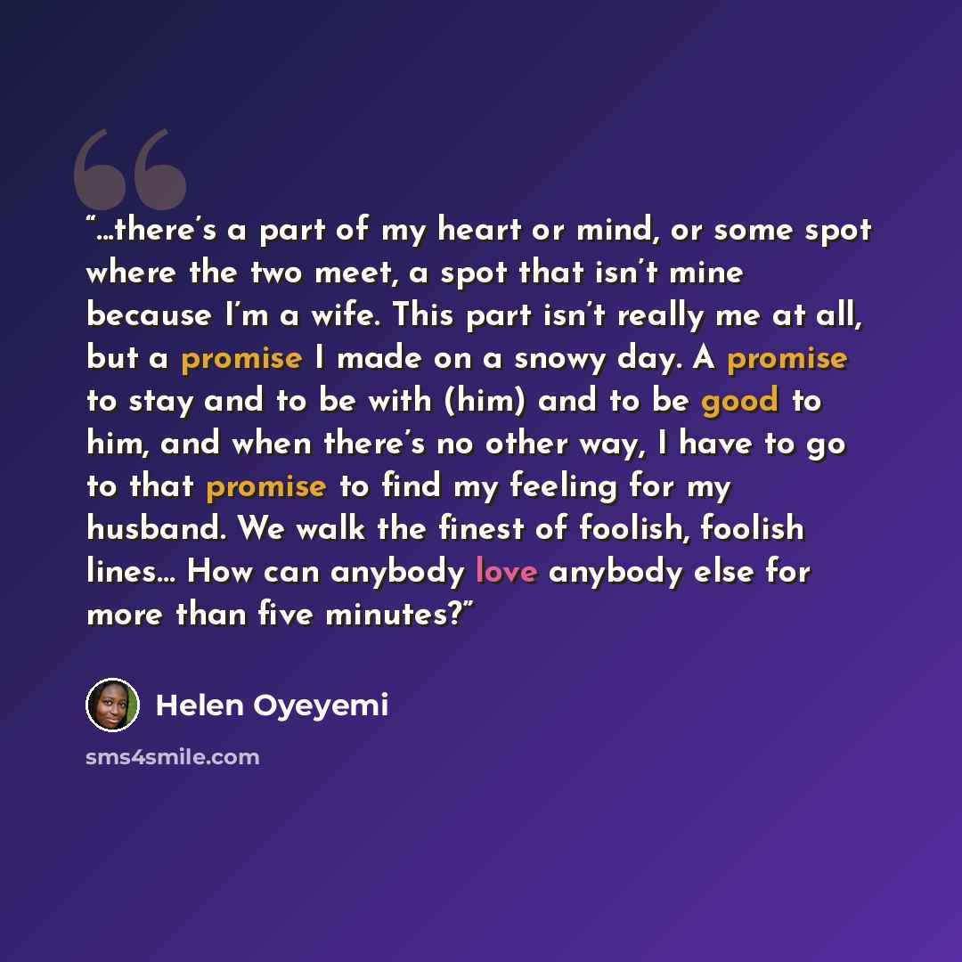 “...there’s a part of my heart or mind, or some spot where the two meet, a spot that isn’t mine because I’m a wife. This part isn’t really me at all, but a promise I made on a snowy day. A promise to stay and to be with (him) and to be good to him, and when there’s no other way, I have to go to…” quote by Helen Oyeyemi