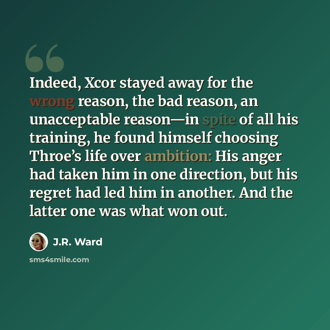 “Indeed, Xcor stayed away for the wrong reason, the bad reason, an unacceptable reason—in spite of all his training, he found himself choosing Throe’s life over ambition: His anger had taken him in one direction, but his regret had led him in another. And the latter one was what won out.” quote by J.R. Ward